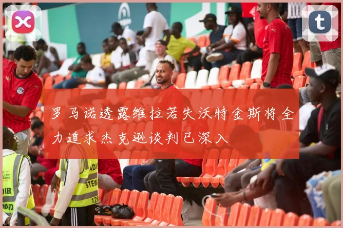 罗马诺透露维拉若失沃特金斯将全力追求杰克逊谈判已深入