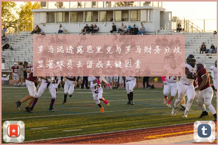 罗马诺透露恩里克与罗马财务分歧显著球员去留成关键因素