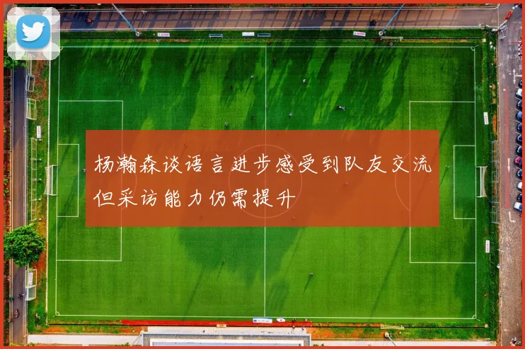 杨瀚森谈语言进步感受到队友交流但采访能力仍需提升