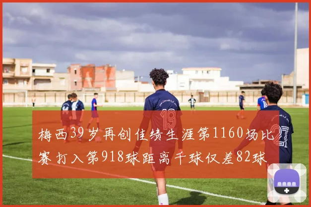 梅西39岁再创佳绩生涯第1160场比赛打入第918球距离千球仅差82球
