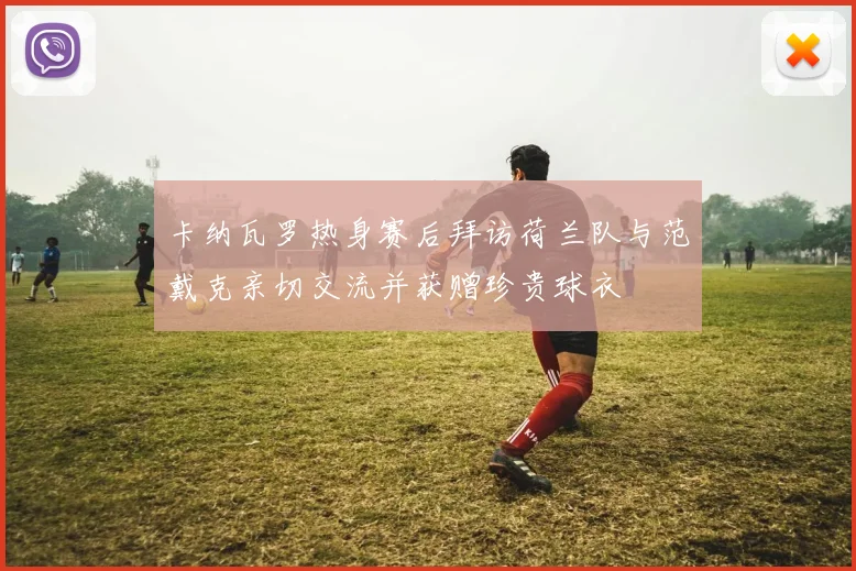 卡纳瓦罗热身赛后拜访荷兰队与范戴克亲切交流并获赠珍贵球衣