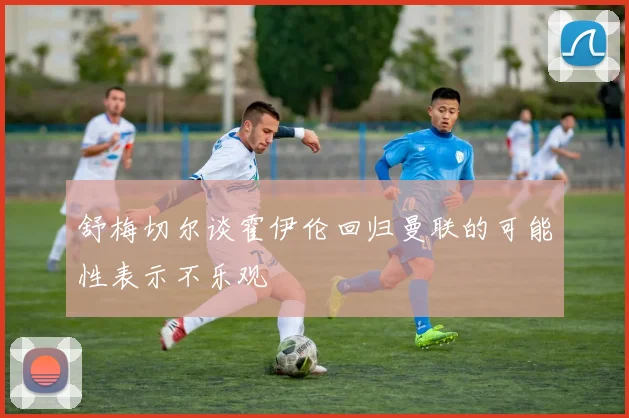 舒梅切尔谈霍伊伦回归曼联的可能性表示不乐观