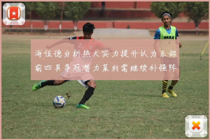 海伍德分析热火实力提升认为东部前四具争冠潜力莱利需继续补强阵容