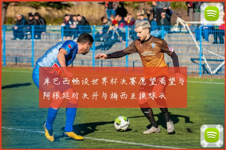 库巴西畅谈世界杯决赛愿望渴望与阿根廷对决并与梅西互换球衣