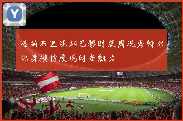 格纳布里亮相巴黎时装周观秀特尔化身模特展现时尚魅力