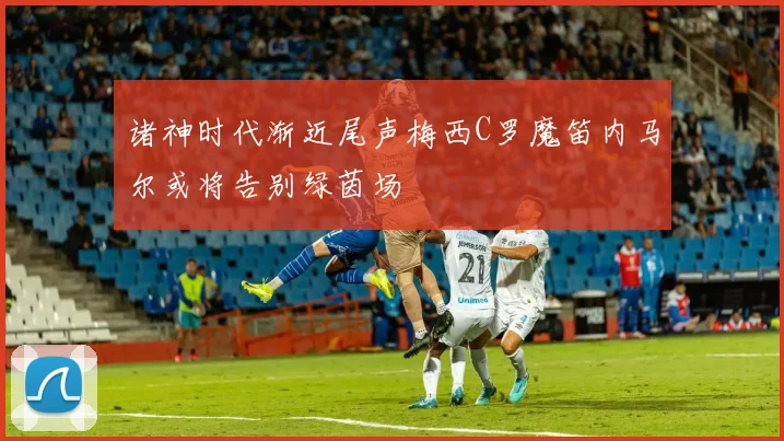 诸神时代渐近尾声梅西C罗魔笛内马尔或将告别绿茵场