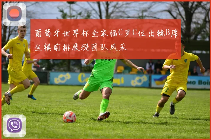 葡萄牙世界杯全家福C罗C位出镜B席坐镇前排展现团队风采