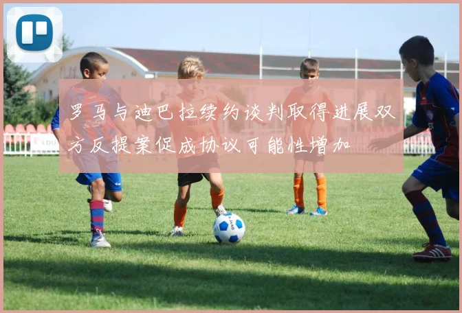罗马与迪巴拉续约谈判取得进展双方反提案促成协议可能性增加