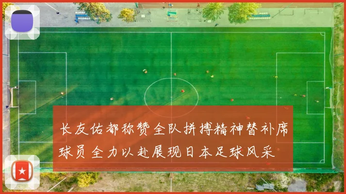 长友佑都称赞全队拼搏精神替补席球员全力以赴展现日本足球风采
