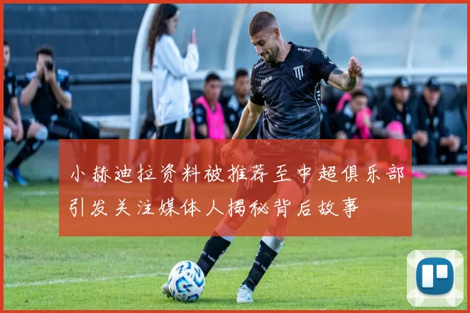 小赫迪拉资料被推荐至中超俱乐部引发关注媒体人揭秘背后故事
