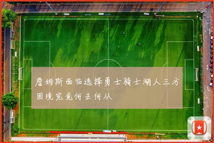 詹姆斯面临选择勇士骑士湖人三方困境究竟何去何从
