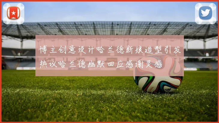 博主创意设计哈兰德新娘造型引发热议哈兰德幽默回应感谢灵感
