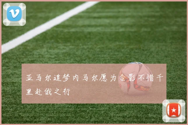 亚马尔追梦内马尔愿为合影不惜千里赴俄之行