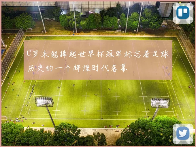 C罗未能捧起世界杯冠军标志着足球历史的一个辉煌时代落幕