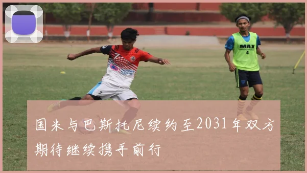 国米与巴斯托尼续约至2031年双方期待继续携手前行