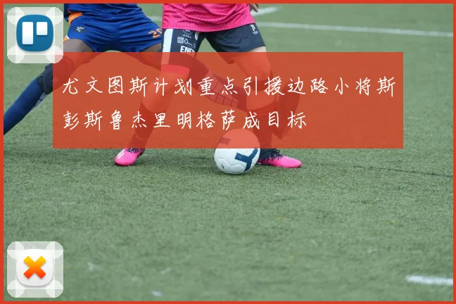 尤文图斯计划重点引援边路小将斯彭斯鲁杰里明格萨成目标