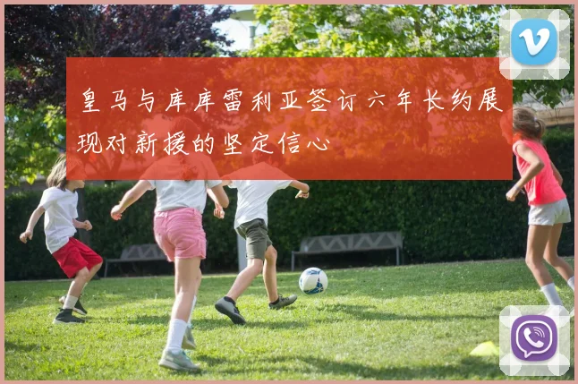 皇马与库库雷利亚签订六年长约展现对新援的坚定信心
