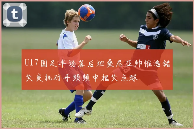 U17国足半场落后坦桑尼亚帅惟浩错失良机对手频频中框失点球