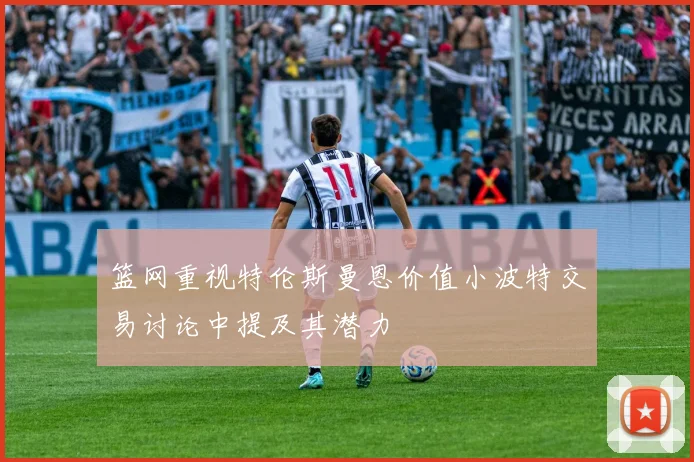 篮网重视特伦斯曼恩价值小波特交易讨论中提及其潜力