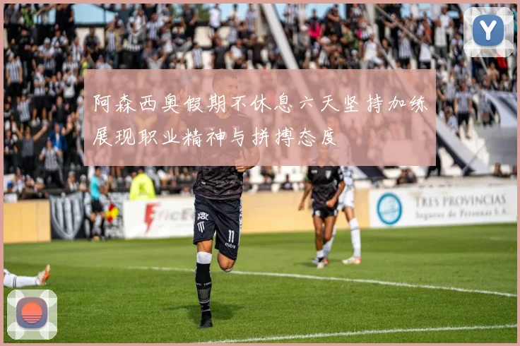 阿森西奥假期不休息六天坚持加练展现职业精神与拼搏态度