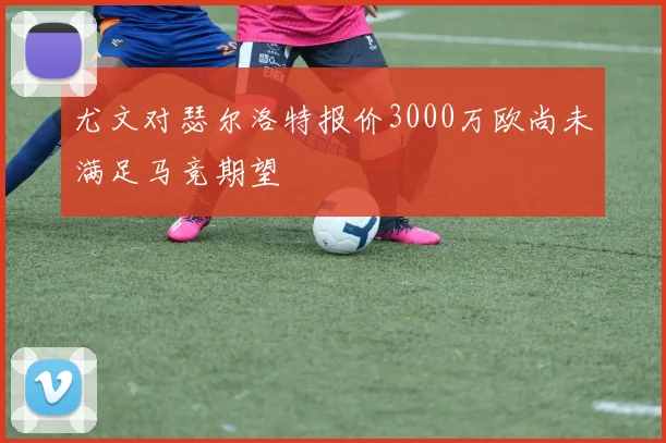 尤文对瑟尔洛特报价3000万欧尚未满足马竞期望