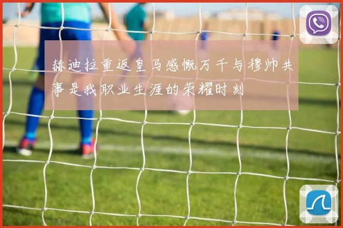 赫迪拉重返皇马感慨万千与穆帅共事是我职业生涯的荣耀时刻