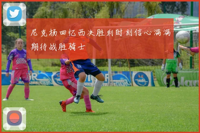 尼克杨回忆西决胜利时刻信心满满期待战胜骑士