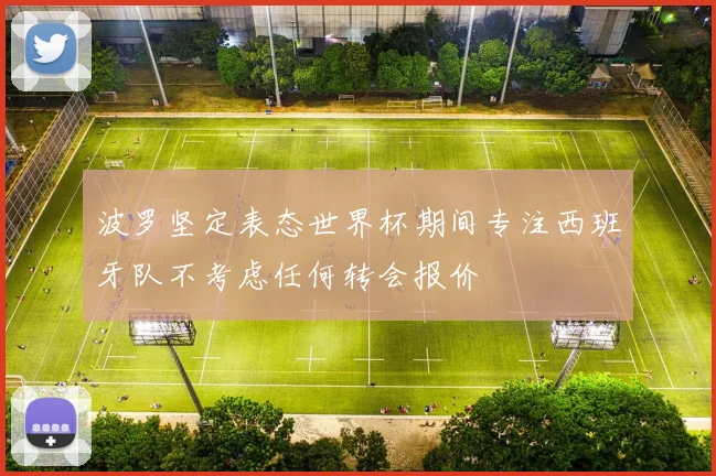 波罗坚定表态世界杯期间专注西班牙队不考虑任何转会报价