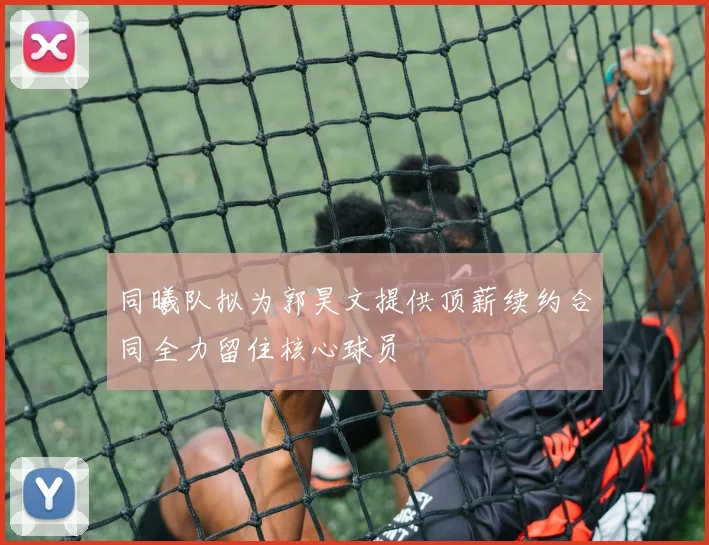 同曦队拟为郭昊文提供顶薪续约合同全力留住核心球员