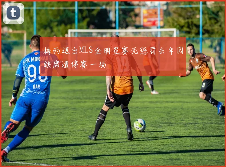 梅西退出MLS全明星赛无惩罚去年因缺席遭停赛一场